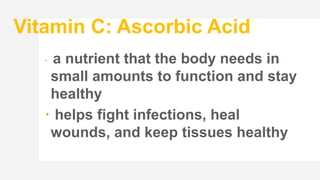 Vitamin C: Ascorbic Acid
 a nutrient that the body needs in
small amounts to function and stay
healthy
 helps fight infections, heal
wounds, and keep tissues healthy
 