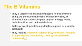 The B Vitamins
 play a vital role in maintaining good health and well-
being. As the building blocks of a healthy body, B
vitamins have a direct impact on your energy levels,
brain function, and cell metabolism
 helps prevent infections and helps support or promote
cell health
 they include thiamine ( vitamin B1 ), riboflavin ( vitamin
B2 ), pyridoxine ( vitamin B6 ), and cyanocobalamin
( vitamin B12 )
 