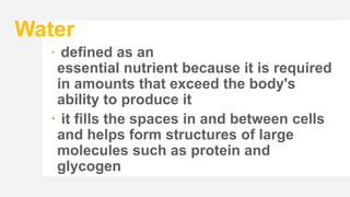 Water
 defined as an
essential nutrient because it is required
in amounts that exceed the body's
ability to produce it
 it fills the spaces in and between cells
and helps form structures of large
molecules such as protein and
glycogen
 