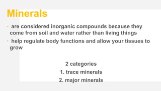 Minerals
 are considered inorganic compounds because they
come from soil and water rather than living things
 help regulate body functions and allow your tissues to
grow
2 categories
1. trace minerals
2. major minerals
 