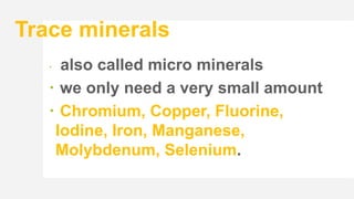 Trace minerals
 also called micro minerals
 we only need a very small amount
 Chromium, Copper, Fluorine,
Iodine, Iron, Manganese,
Molybdenum, Selenium.
 