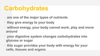 Carbohydrates
 are one of the major types of nutrients
 they give energy to your body
 without energy, your body cannot work, play and move
around
 your digestive system changes carbohydrates into
glucose or sugar
 this sugar provides your body with energy for your
cells, tissues and organs
 