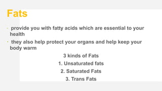 Fats
 provide you with fatty acids which are essential to your
health
 they also help protect your organs and help keep your
body warm
3 kinds of Fats
1. Unsaturated fats
2. Saturated Fats
3. Trans Fats
 