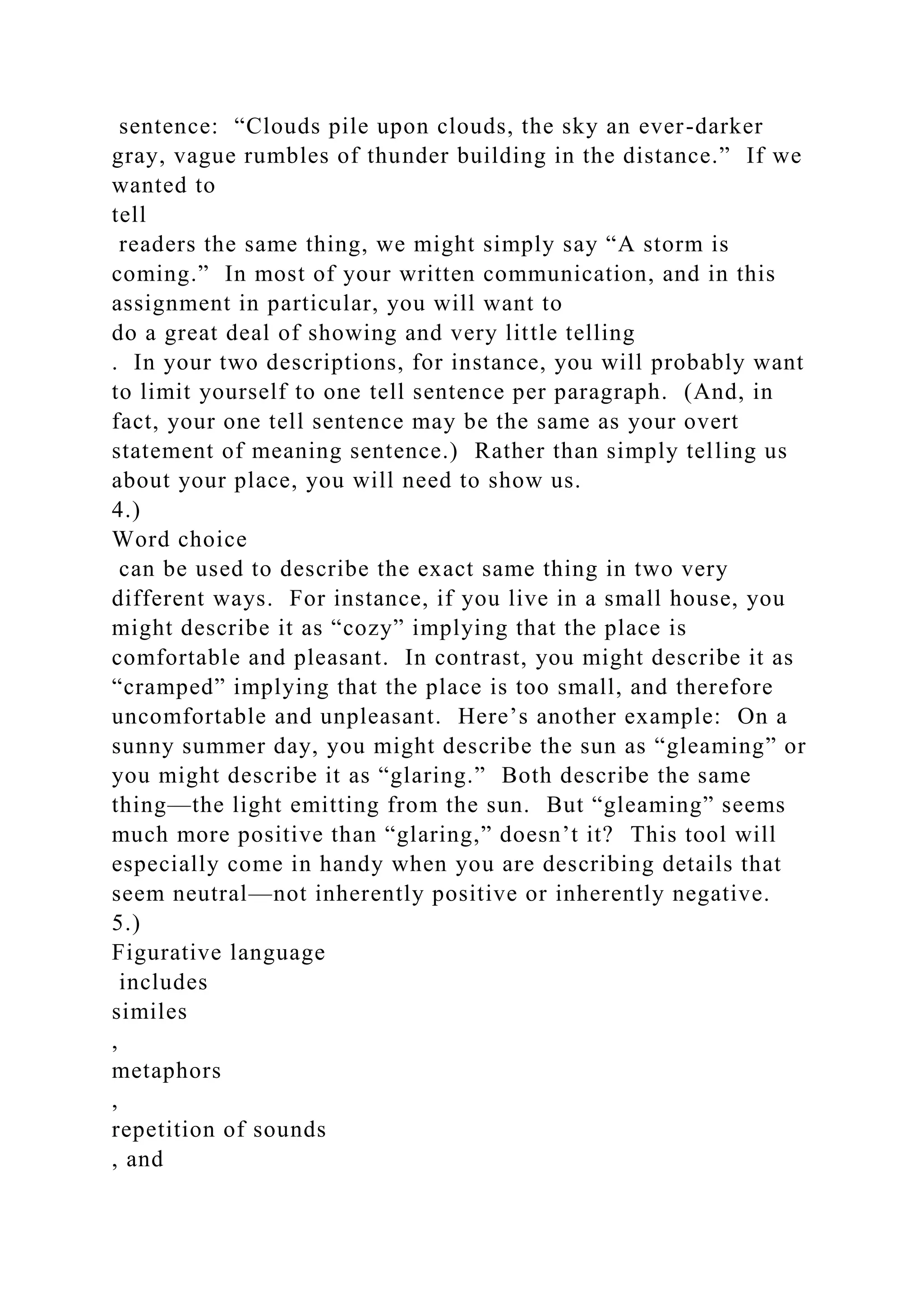 sentence: “Clouds pile upon clouds, the sky an ever-darker
gray, vague rumbles of thunder building in the distance.” If we
wanted to
tell
readers the same thing, we might simply say “A storm is
coming.” In most of your written communication, and in this
assignment in particular, you will want to
do a great deal of showing and very little telling
. In your two descriptions, for instance, you will probably want
to limit yourself to one tell sentence per paragraph. (And, in
fact, your one tell sentence may be the same as your overt
statement of meaning sentence.) Rather than simply telling us
about your place, you will need to show us.
4.)
Word choice
can be used to describe the exact same thing in two very
different ways. For instance, if you live in a small house, you
might describe it as “cozy” implying that the place is
comfortable and pleasant. In contrast, you might describe it as
“cramped” implying that the place is too small, and therefore
uncomfortable and unpleasant. Here’s another example: On a
sunny summer day, you might describe the sun as “gleaming” or
you might describe it as “glaring.” Both describe the same
thing—the light emitting from the sun. But “gleaming” seems
much more positive than “glaring,” doesn’t it? This tool will
especially come in handy when you are describing details that
seem neutral—not inherently positive or inherently negative.
5.)
Figurative language
includes
similes
,
metaphors
,
repetition of sounds
, and
 