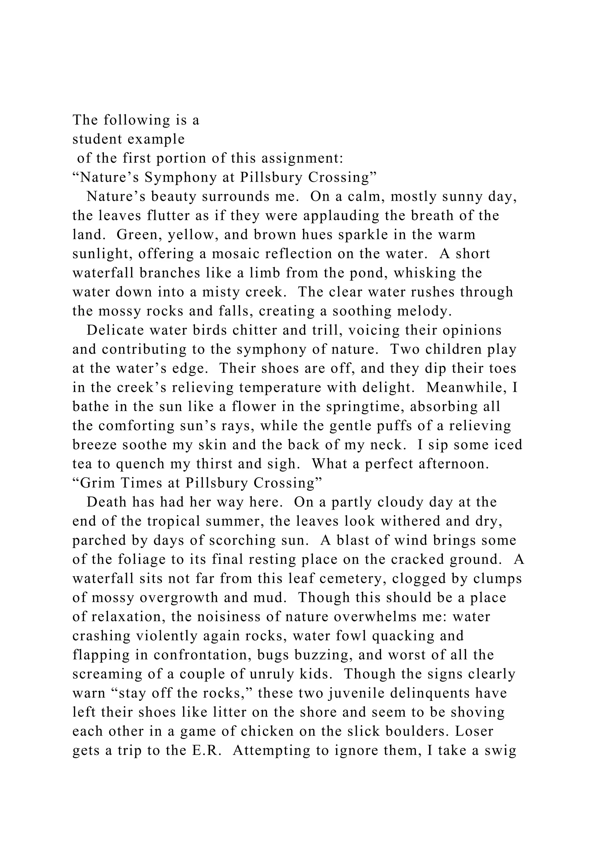 The following is a
student example
of the first portion of this assignment:
“Nature’s Symphony at Pillsbury Crossing”
Nature’s beauty surrounds me. On a calm, mostly sunny day,
the leaves flutter as if they were applauding the breath of the
land. Green, yellow, and brown hues sparkle in the warm
sunlight, offering a mosaic reflection on the water. A short
waterfall branches like a limb from the pond, whisking the
water down into a misty creek. The clear water rushes through
the mossy rocks and falls, creating a soothing melody.
Delicate water birds chitter and trill, voicing their opinions
and contributing to the symphony of nature. Two children play
at the water’s edge. Their shoes are off, and they dip their toes
in the creek’s relieving temperature with delight. Meanwhile, I
bathe in the sun like a flower in the springtime, absorbing all
the comforting sun’s rays, while the gentle puffs of a relieving
breeze soothe my skin and the back of my neck. I sip some iced
tea to quench my thirst and sigh. What a perfect afternoon.
“Grim Times at Pillsbury Crossing”
Death has had her way here. On a partly cloudy day at the
end of the tropical summer, the leaves look withered and dry,
parched by days of scorching sun. A blast of wind brings some
of the foliage to its final resting place on the cracked ground. A
waterfall sits not far from this leaf cemetery, clogged by clumps
of mossy overgrowth and mud. Though this should be a place
of relaxation, the noisiness of nature overwhelms me: water
crashing violently again rocks, water fowl quacking and
flapping in confrontation, bugs buzzing, and worst of all the
screaming of a couple of unruly kids. Though the signs clearly
warn “stay off the rocks,” these two juvenile delinquents have
left their shoes like litter on the shore and seem to be shoving
each other in a game of chicken on the slick boulders. Loser
gets a trip to the E.R. Attempting to ignore them, I take a swig
 