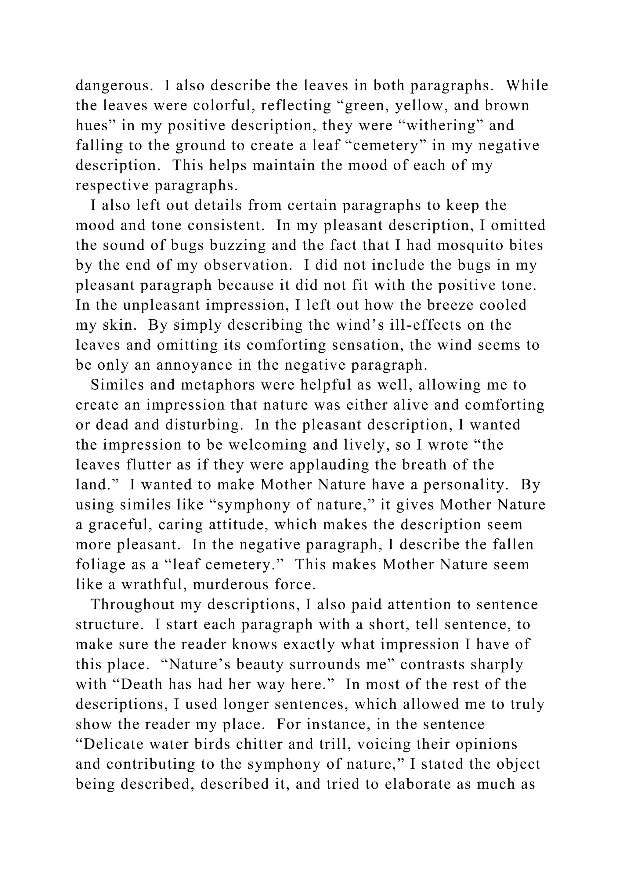 dangerous. I also describe the leaves in both paragraphs. While
the leaves were colorful, reflecting “green, yellow, and brown
hues” in my positive description, they were “withering” and
falling to the ground to create a leaf “cemetery” in my negative
description. This helps maintain the mood of each of my
respective paragraphs.
I also left out details from certain paragraphs to keep the
mood and tone consistent. In my pleasant description, I omitted
the sound of bugs buzzing and the fact that I had mosquito bites
by the end of my observation. I did not include the bugs in my
pleasant paragraph because it did not fit with the positive tone.
In the unpleasant impression, I left out how the breeze cooled
my skin. By simply describing the wind’s ill-effects on the
leaves and omitting its comforting sensation, the wind seems to
be only an annoyance in the negative paragraph.
Similes and metaphors were helpful as well, allowing me to
create an impression that nature was either alive and comforting
or dead and disturbing. In the pleasant description, I wanted
the impression to be welcoming and lively, so I wrote “the
leaves flutter as if they were applauding the breath of the
land.” I wanted to make Mother Nature have a personality. By
using similes like “symphony of nature,” it gives Mother Nature
a graceful, caring attitude, which makes the description seem
more pleasant. In the negative paragraph, I describe the fallen
foliage as a “leaf cemetery.” This makes Mother Nature seem
like a wrathful, murderous force.
Throughout my descriptions, I also paid attention to sentence
structure. I start each paragraph with a short, tell sentence, to
make sure the reader knows exactly what impression I have of
this place. “Nature’s beauty surrounds me” contrasts sharply
with “Death has had her way here.” In most of the rest of the
descriptions, I used longer sentences, which allowed me to truly
show the reader my place. For instance, in the sentence
“Delicate water birds chitter and trill, voicing their opinions
and contributing to the symphony of nature,” I stated the object
being described, described it, and tried to elaborate as much as
 