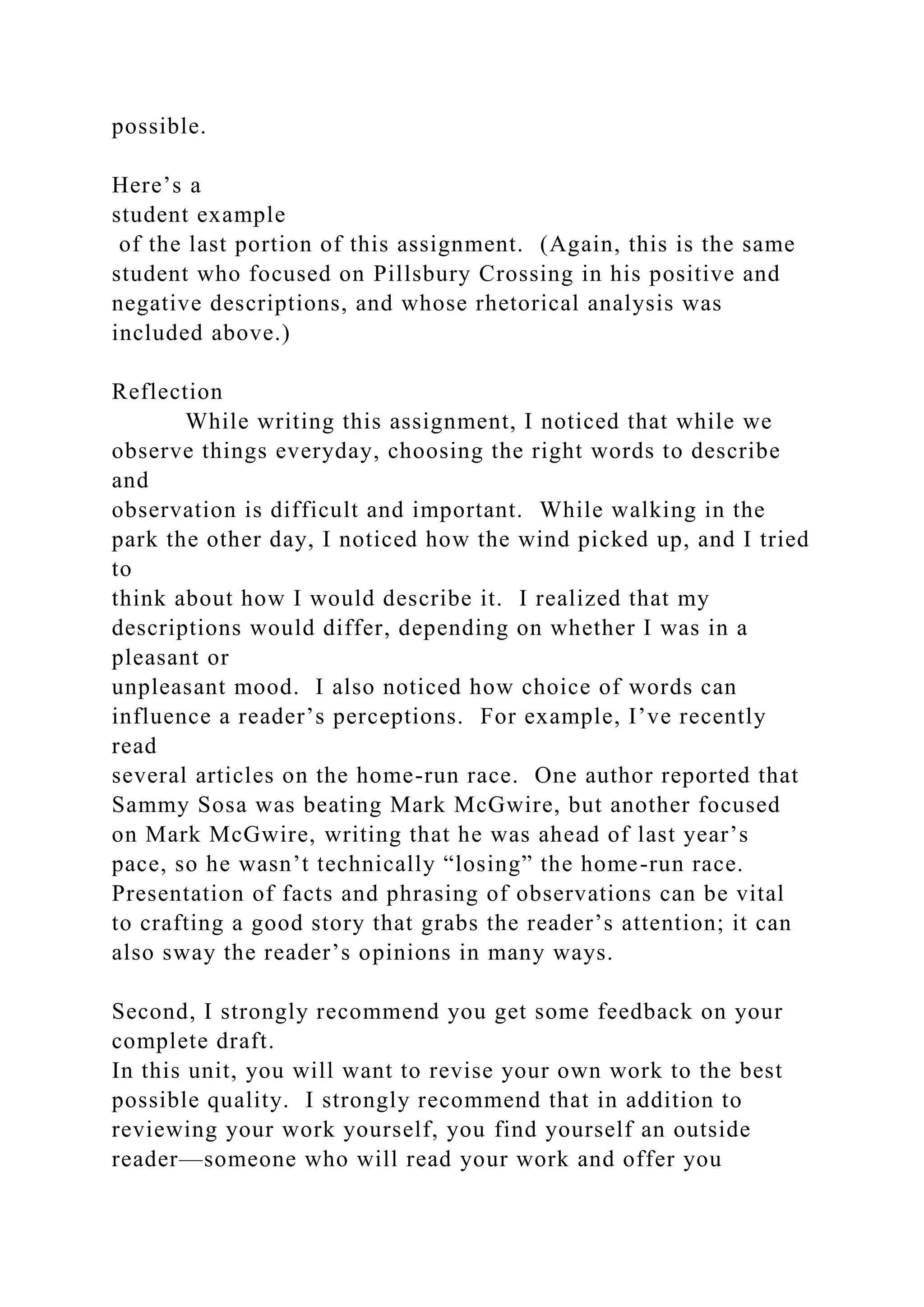 possible.
Here’s a
student example
of the last portion of this assignment. (Again, this is the same
student who focused on Pillsbury Crossing in his positive and
negative descriptions, and whose rhetorical analysis was
included above.)
Reflection
While writing this assignment, I noticed that while we
observe things everyday, choosing the right words to describe
and
observation is difficult and important. While walking in the
park the other day, I noticed how the wind picked up, and I tried
to
think about how I would describe it. I realized that my
descriptions would differ, depending on whether I was in a
pleasant or
unpleasant mood. I also noticed how choice of words can
influence a reader’s perceptions. For example, I’ve recently
read
several articles on the home-run race. One author reported that
Sammy Sosa was beating Mark McGwire, but another focused
on Mark McGwire, writing that he was ahead of last year’s
pace, so he wasn’t technically “losing” the home-run race.
Presentation of facts and phrasing of observations can be vital
to crafting a good story that grabs the reader’s attention; it can
also sway the reader’s opinions in many ways.
Second, I strongly recommend you get some feedback on your
complete draft.
In this unit, you will want to revise your own work to the best
possible quality. I strongly recommend that in addition to
reviewing your work yourself, you find yourself an outside
reader—someone who will read your work and offer you
 