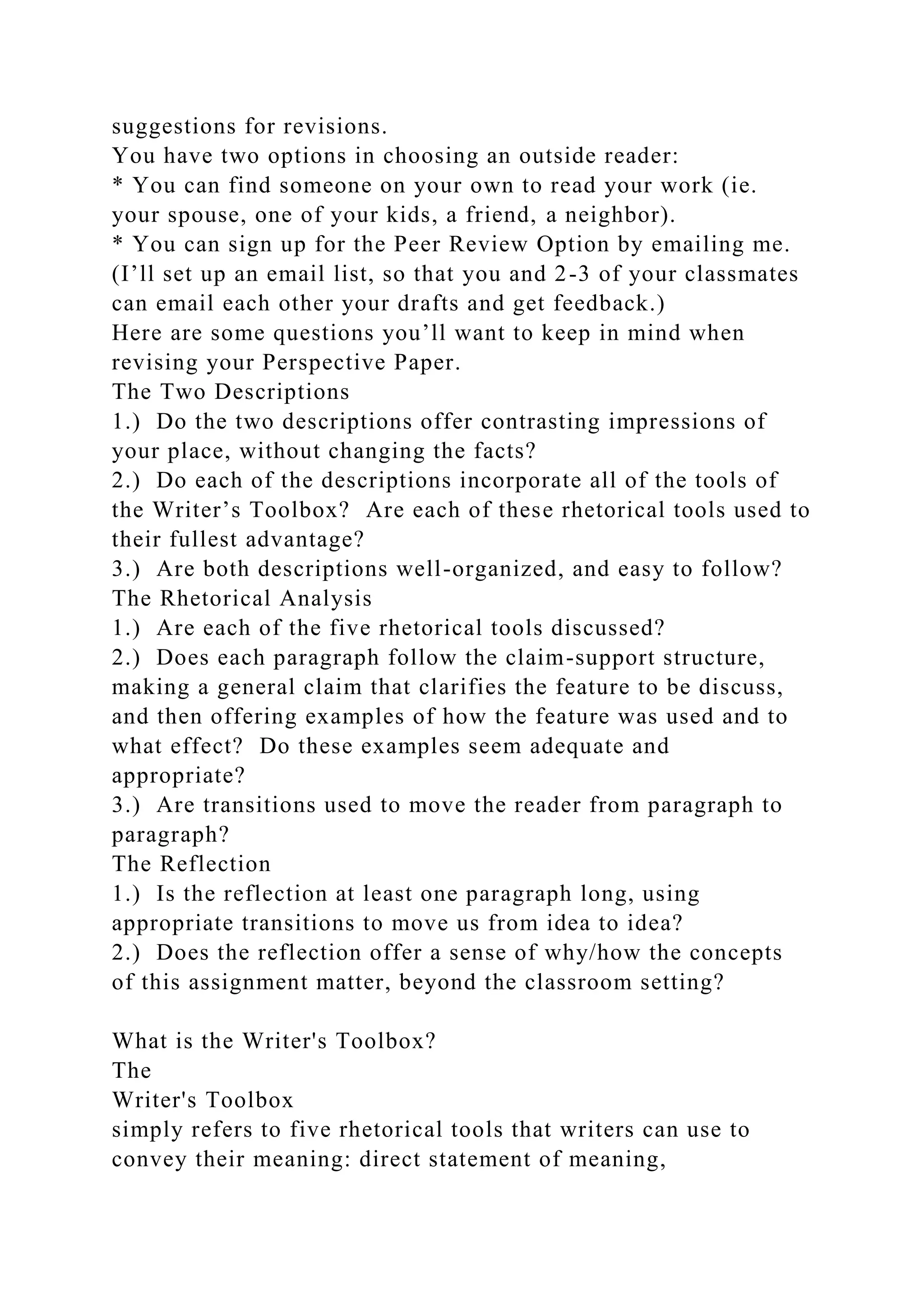 suggestions for revisions.
You have two options in choosing an outside reader:
* You can find someone on your own to read your work (ie.
your spouse, one of your kids, a friend, a neighbor).
* You can sign up for the Peer Review Option by emailing me.
(I’ll set up an email list, so that you and 2-3 of your classmates
can email each other your drafts and get feedback.)
Here are some questions you’ll want to keep in mind when
revising your Perspective Paper.
The Two Descriptions
1.) Do the two descriptions offer contrasting impressions of
your place, without changing the facts?
2.) Do each of the descriptions incorporate all of the tools of
the Writer’s Toolbox? Are each of these rhetorical tools used to
their fullest advantage?
3.) Are both descriptions well-organized, and easy to follow?
The Rhetorical Analysis
1.) Are each of the five rhetorical tools discussed?
2.) Does each paragraph follow the claim-support structure,
making a general claim that clarifies the feature to be discuss,
and then offering examples of how the feature was used and to
what effect? Do these examples seem adequate and
appropriate?
3.) Are transitions used to move the reader from paragraph to
paragraph?
The Reflection
1.) Is the reflection at least one paragraph long, using
appropriate transitions to move us from idea to idea?
2.) Does the reflection offer a sense of why/how the concepts
of this assignment matter, beyond the classroom setting?
What is the Writer's Toolbox?
The
Writer's Toolbox
simply refers to five rhetorical tools that writers can use to
convey their meaning: direct statement of meaning,
 