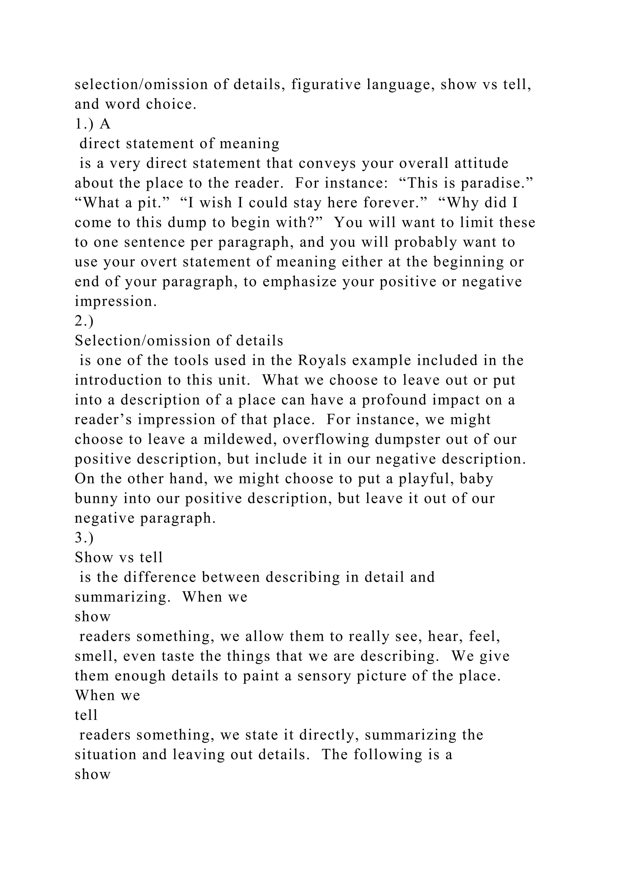 selection/omission of details, figurative language, show vs tell,
and word choice.
1.) A
direct statement of meaning
is a very direct statement that conveys your overall attitude
about the place to the reader. For instance: “This is paradise.”
“What a pit.” “I wish I could stay here forever.” “Why did I
come to this dump to begin with?” You will want to limit these
to one sentence per paragraph, and you will probably want to
use your overt statement of meaning either at the beginning or
end of your paragraph, to emphasize your positive or negative
impression.
2.)
Selection/omission of details
is one of the tools used in the Royals example included in the
introduction to this unit. What we choose to leave out or put
into a description of a place can have a profound impact on a
reader’s impression of that place. For instance, we might
choose to leave a mildewed, overflowing dumpster out of our
positive description, but include it in our negative description.
On the other hand, we might choose to put a playful, baby
bunny into our positive description, but leave it out of our
negative paragraph.
3.)
Show vs tell
is the difference between describing in detail and
summarizing. When we
show
readers something, we allow them to really see, hear, feel,
smell, even taste the things that we are describing. We give
them enough details to paint a sensory picture of the place.
When we
tell
readers something, we state it directly, summarizing the
situation and leaving out details. The following is a
show
 
