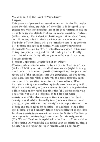 Major Paper #1: The Point of View Essay
Purpose:
This paper assignment has several purposes. As the first major
paper for this class, the Point of View Essay is designed to re-
engage you with the fundamentals of all good writing, including
using lush sensory details to show the reader a particular place
(rather than tell them about it), basic organization, clear focus,
etc. However, this unit does not function as a mere review.
The Point of View Essay will also introduce you to the concept
of "thinking and seeing rhetorically, and analyzing writing
rhetorically"--using the Writer's Toolbox described in this unit
to improve your writing and critical reading skills. Finally,
the Point of View Essay allows you to reflect on this process.
The Assignment:
Pleasant/Unpleasant Description of the Place:
Choose a place you can observe for an extended period of time
(at least 20-30 minutes). Use all of your senses (sight, hearing,
touch, smell, even taste if possible) to experience the place, and
record all of the sensations that you experience. As you record
your data, you may wish to note which details naturally seem
more positive, negative, or neutral, in terms of tone. (For
instance, a stinky and overflowing trash barrel swarming with
flies in a nearby alley might seem more inherently negative than
a little white bunny rabbit hopping playfully across the lawn.)
Then, you will use this information to help your write
descriptions of the place: one positive, one negative. Both
descriptions should be factually true (same real time and real
place), but you will want one description to be positive in terms
of tone and the other to be negative. In addition to including
the information and sensory details you've collected as the basis
for these descriptions, you will also use the Writer's Toolbox to
create your two contrasting impressions for this assignment.
(The Writer's Toolbox is explained in the Lecture Notes section
of this unit.) As you revise and refine your descriptions, please
be sure you are "showing" your readers your place (really
 