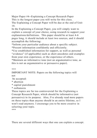 Major Paper #4--Explaining a Concept Research Paper
This is the longest paper you will write for this class.
The Explaining a Concept Paper will be due at the end of Unit
14.
In the Explaining a Concept Paper, you will simply want to
explain a concept of your choice, using research to support your
explanations/definitions. This paper should be at least 4-6
pages long, it should include at least two sources, and it should
accomplish the following:
*Inform your particular audience about a specific subject.
*Present information confidently and efficiently.
*Use established information for support, as well as personal
“evidence” (if applicable) such as short anecdotes and examples
from your own experience, or the experience of others.
*Maintain an informative tone (not an argumentative tone, as
this is not an argumentative or persuasive paper).
***
IMPORTANT NOTE: Papers on the following topics will
not
be accepted:
* abortion
* capital punishment
* euthanasia
These topics are far too controversial for the Explaining a
Concept Research Paper, which should be informative (not
persuasive) in its purpose. Also, I've already read more papers
on these topics than anyone should in an entire lifetime, so I
won't read anymore. I encourage you to be more creative in
selecting your topic.
***
There are several different ways that one can explain a concept.
 