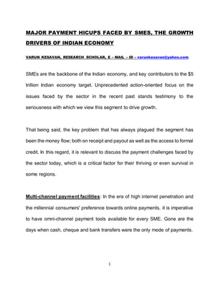 1
MAJOR PAYMENT HICUPS FACED BY SMES, THE GROWTH
DRIVERS OF INDIAN ECONOMY
VARUN KESAVAN, RESEARCH SCHOLAR, E – MAIL – ID – varunkesavan@yahoo.com
SMEs are the backbone of the Indian economy, and key contributors to the $5
trillion Indian economy target. Unprecedented action-oriented focus on the
issues faced by the sector in the recent past stands testimony to the
seriousness with which we view this segment to drive growth.
That being said, the key problem that has always plagued the segment has
been the money flow; both on receipt and payout as well as the access to formal
credit. In this regard, it is relevant to discuss the payment challenges faced by
the sector today, which is a critical factor for their thriving or even survival in
some regions.
Multi-channel payment facilities: In the era of high internet penetration and
the millennial consumers' preference towards online payments, it is imperative
to have omni-channel payment tools available for every SME. Gone are the
days when cash, cheque and bank transfers were the only mode of payments.
 