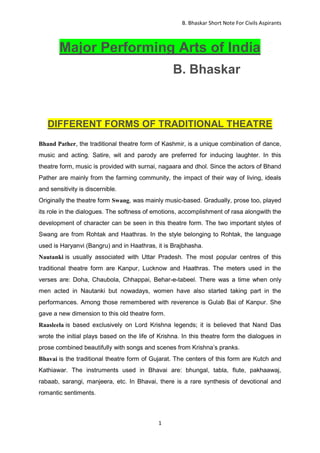 B. Bhaskar Short Note For Civils Aspirants
1
Major Performing Arts of India
B. Bhaskar
DIFFERENT FORMS OF TRADITIONAL THEATRE
Bhand Pather, the traditional theatre form of Kashmir, is a unique combination of dance,
music and acting. Satire, wit and parody are preferred for inducing laughter. In this
theatre form, music is provided with surnai, nagaara and dhol. Since the actors of Bhand
Pather are mainly from the farming community, the impact of their way of living, ideals
and sensitivity is discernible.
Originally the theatre form Swang, was mainly music-based. Gradually, prose too, played
its role in the dialogues. The softness of emotions, accomplishment of rasa alongwith the
development of character can be seen in this theatre form. The two important styles of
Swang are from Rohtak and Haathras. In the style belonging to Rohtak, the language
used is Haryanvi (Bangru) and in Haathras, it is Brajbhasha.
Nautanki is usually associated with Uttar Pradesh. The most popular centres of this
traditional theatre form are Kanpur, Lucknow and Haathras. The meters used in the
verses are: Doha, Chaubola, Chhappai, Behar-e-tabeel. There was a time when only
men acted in Nautanki but nowadays, women have also started taking part in the
performances. Among those remembered with reverence is Gulab Bai of Kanpur. She
gave a new dimension to this old theatre form.
Raasleela is based exclusively on Lord Krishna legends; it is believed that Nand Das
wrote the initial plays based on the life of Krishna. In this theatre form the dialogues in
prose combined beautifully with songs and scenes from Krishna’s pranks.
Bhavai is the traditional theatre form of Gujarat. The centers of this form are Kutch and
Kathiawar. The instruments used in Bhavai are: bhungal, tabla, flute, pakhaawaj,
rabaab, sarangi, manjeera, etc. In Bhavai, there is a rare synthesis of devotional and
romantic sentiments.
 