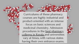 Curriculums of these pharmacy
courses are highly industrial and
product-oriented with an intense
focus on basic sciences and
medicinal chemistry. Admission
procedures in the best pharmacy
colleges in Kerala and universities
vary at times, with various states
having their own entrance exams.
 
