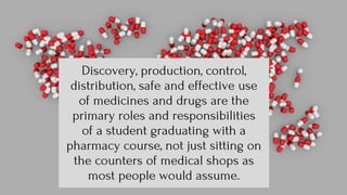 Discovery, production, control,
distribution, safe and effective use
of medicines and drugs are the
primary roles and responsibilities
of a student graduating with a
pharmacy course, not just sitting on
the counters of medical shops as
most people would assume.
 