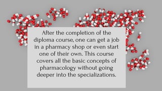 After the completion of the
diploma course, one can get a job
in a pharmacy shop or even start
one of their own. This course
covers all the basic concepts of
pharmacology without going
deeper into the specializations.
 