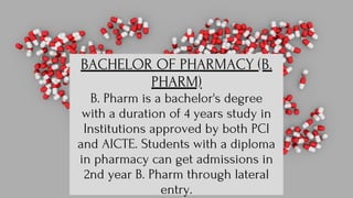 BACHELOR OF PHARMACY (B.
PHARM)
B. Pharm is a bachelor's degree
with a duration of 4 years study in
Institutions approved by both PCI
and AICTE. Students with a diploma
in pharmacy can get admissions in
2nd year B. Pharm through lateral
entry.
 