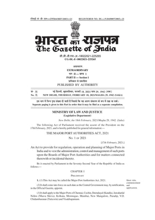 THE MAJOR PORTAUTHORITIES ACT, 2021
NO. 1 OF 2021
[17th February, 2021.]
An Act to provide for regulation, operation and planning of Major Ports in
India and to vest theadministration,controlandmanagementofsuchports
upon the Boards of Major Port Authorities and for matters connected
therewith or incidental thereto.
BE it enacted by Parliament in the Seventy-Second Year of the Republic of India as
follows:—
CHAPTER I
PRELIMINARY
1. (1) This Act may be called the Major Port Authorities Act, 2021.
(2) It shall come into force on such date as the Central Government may, by notification,
in the Official Gazette, appoint.
(3) It shall apply to the Major Ports of Chennai, Cochin, Deendayal (Kandla), Jawaharlal
Nehru (Nhava Sheva), Kolkata, Mormugao, Mumbai, New Mangalore, Paradip, V.O.
Chidambaranar (Tuticorin) and Visakhapatnam.
Short title,
commencement
and
application.
vlk/kkj.k
EXTRAORDINARY
Hkkx II — [k.M 1
PART II — Section 1
izkf/kdkj ls izdkf'kr
PUBLISHED BY AUTHORITY
lañ 3] ubZ fnYyh] c`gLifrokj] Qjojh 18] 2021@ek?k 29] 1942 ¼'kd½
No. 3] NEW DELHI, THURSDAY, FEBRUARY 18, 2021/MAGHA 29, 1942 (SAKA)
bl Hkkx esa fHkUu i`"B la[;k nh tkrh gS ftlls fd ;g vyx ladyu ds :i esa j[kk tk ldsA
Separate paging is given to this Part in order that it may be filed as a separate compilation.
jftLVªh lañ Mhñ ,yñ—(,u)04@0007@2003—21 REGISTERED NO. DL—(N)04/0007/2003—21
xxxGIDHxxx
xxxGIDExxx
MINISTRY OF LAWAND JUSTICE
(Legislative Department)
New Delhi, the 18th February, 2021/Magha 29, 1942 (Saka)
The following Act of Parliament received the assent of the President on the
17th February, 2021, and is hereby published for general information:—
सी.जी.-डी.एल.-अ.-18022021-225265
CG-DL-E-18022021-225265
 