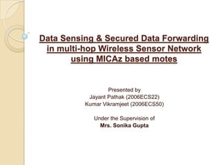 Data Sensing & Secured Data Forwarding in multi-hop Wireless Sensor Network  using MICAz based motes Presented by JayantPathak (2006ECS22) Kumar Vikramjeet (2006ECS50)                       Under the Supervision of Mrs. Sonika Gupta  