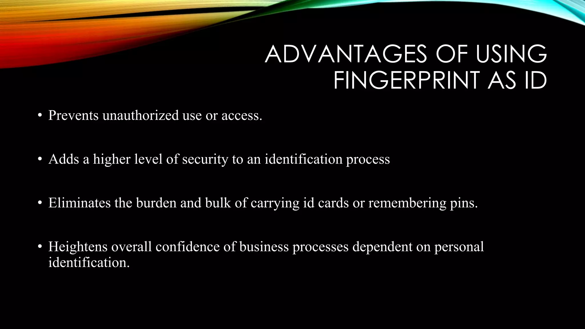 ADVANTAGES OF USING
FINGERPRINT AS ID
• Prevents unauthorized use or access.
• Adds a higher level of security to an identification process
• Eliminates the burden and bulk of carrying id cards or remembering pins.
• Heightens overall confidence of business processes dependent on personal
identification.
 