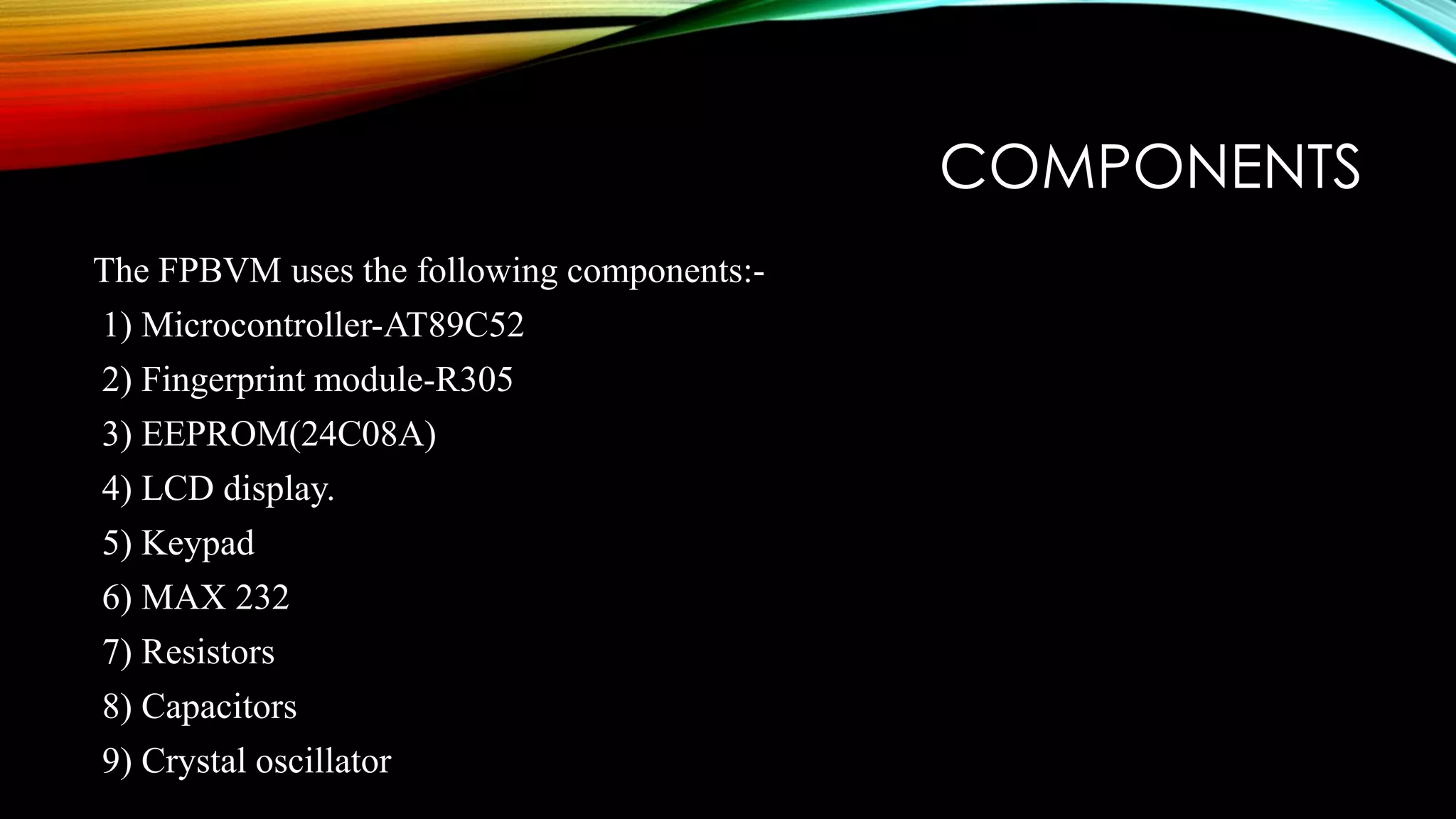 COMPONENTS
The FPBVM uses the following components:-
1) Microcontroller-AT89C52
2) Fingerprint module-R305
3) EEPROM(24C08A)
4) LCD display.
5) Keypad
6) MAX 232
7) Resistors
8) Capacitors
9) Crystal oscillator
 