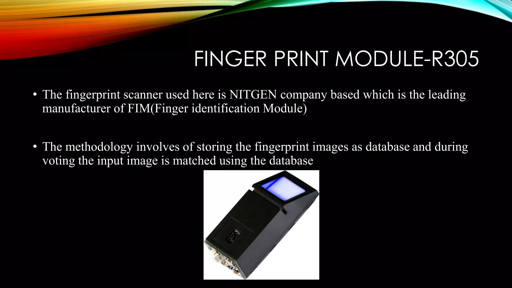 FINGER PRINT MODULE-R305
• The fingerprint scanner used here is NITGEN company based which is the leading
manufacturer of FIM(Finger identification Module)
• The methodology involves of storing the fingerprint images as database and during
voting the input image is matched using the database
 