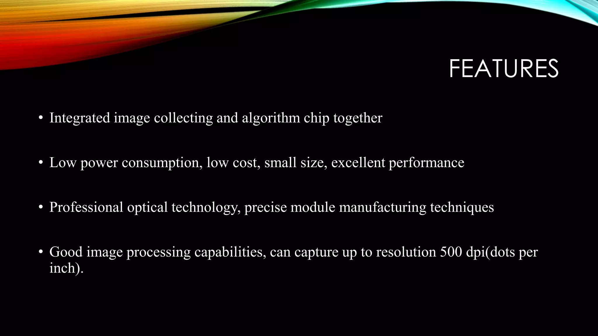 FEATURES
• Integrated image collecting and algorithm chip together
• Low power consumption, low cost, small size, excellent performance
• Professional optical technology, precise module manufacturing techniques
• Good image processing capabilities, can capture up to resolution 500 dpi(dots per
inch).
 