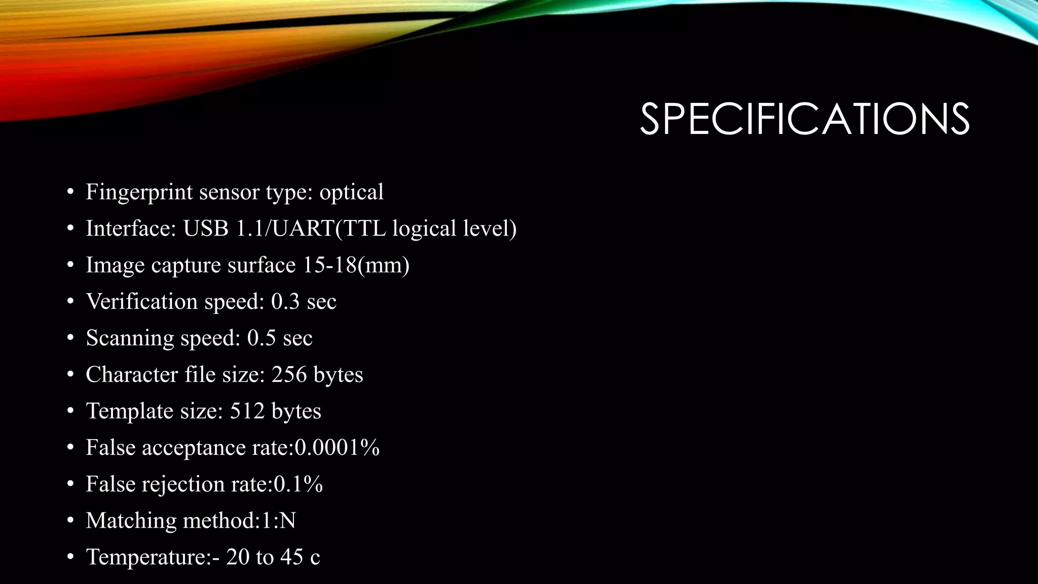 SPECIFICATIONS
• Fingerprint sensor type: optical
• Interface: USB 1.1/UART(TTL logical level)
• Image capture surface 15-18(mm)
• Verification speed: 0.3 sec
• Scanning speed: 0.5 sec
• Character file size: 256 bytes
• Template size: 512 bytes
• False acceptance rate:0.0001%
• False rejection rate:0.1%
• Matching method:1:N
• Temperature:- 20 to 45 c
 