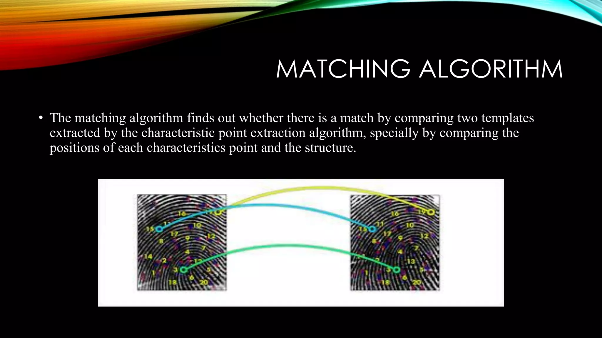 MATCHING ALGORITHM
• The matching algorithm finds out whether there is a match by comparing two templates
extracted by the characteristic point extraction algorithm, specially by comparing the
positions of each characteristics point and the structure.
 