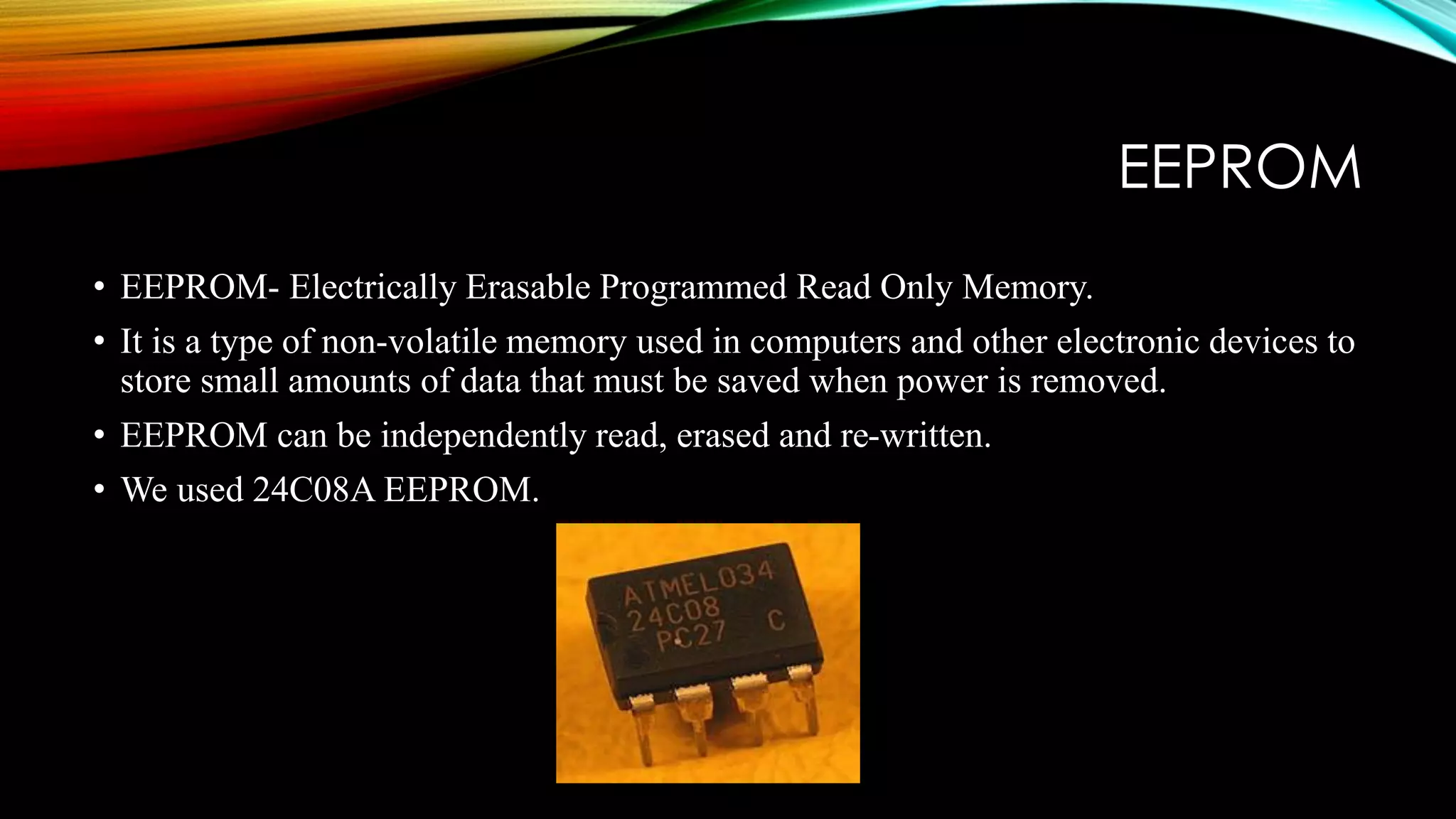 EEPROM
• EEPROM- Electrically Erasable Programmed Read Only Memory.
• It is a type of non-volatile memory used in computers and other electronic devices to
store small amounts of data that must be saved when power is removed.
• EEPROM can be independently read, erased and re-written.
• We used 24C08A EEPROM.
 
