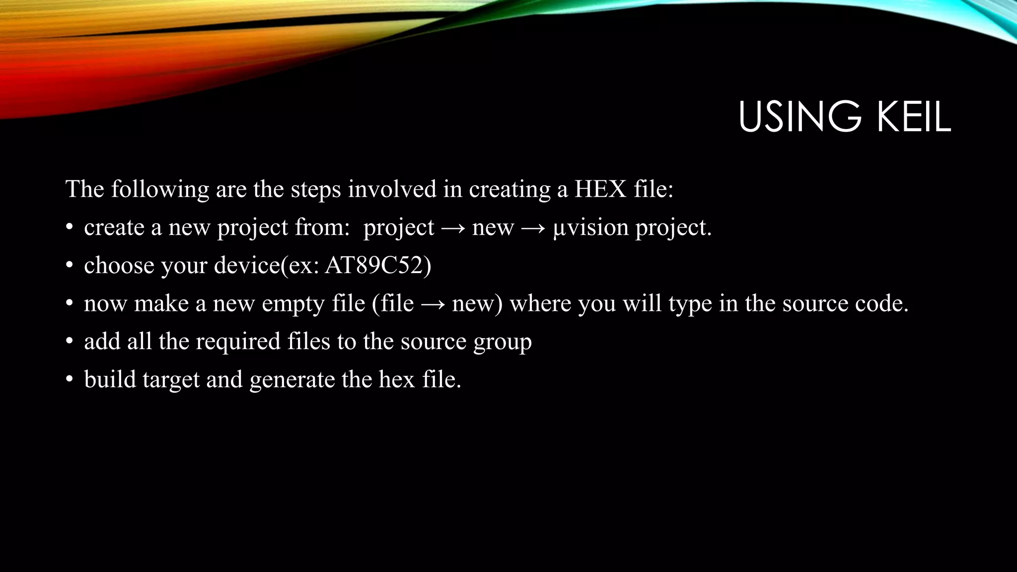 USING KEIL
The following are the steps involved in creating a HEX file:
• create a new project from: project → new → µvision project.
• choose your device(ex: AT89C52)
• now make a new empty file (file → new) where you will type in the source code.
• add all the required files to the source group
• build target and generate the hex file.
 