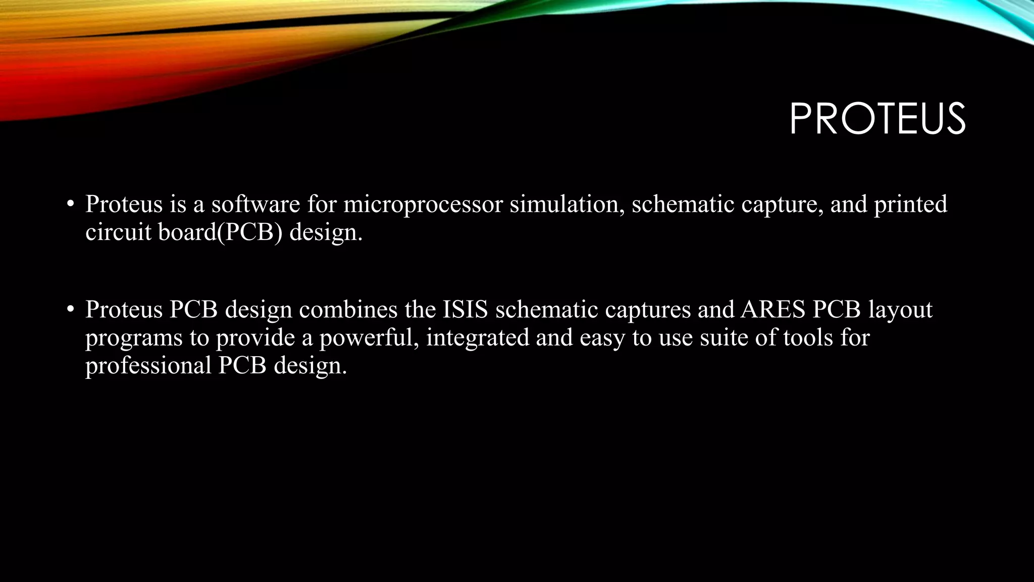 PROTEUS
• Proteus is a software for microprocessor simulation, schematic capture, and printed
circuit board(PCB) design.
• Proteus PCB design combines the ISIS schematic captures and ARES PCB layout
programs to provide a powerful, integrated and easy to use suite of tools for
professional PCB design.
 