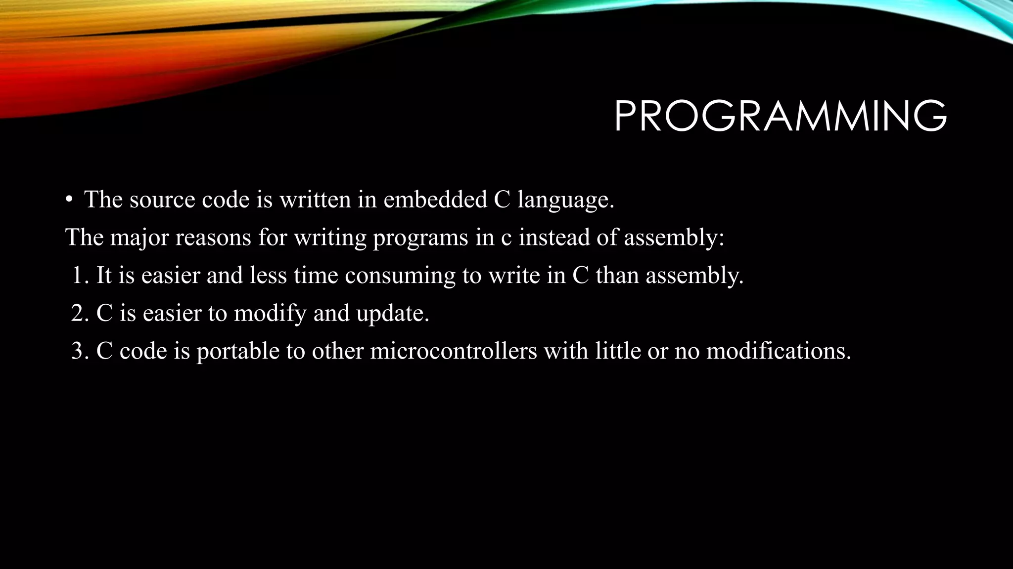 PROGRAMMING
• The source code is written in embedded C language.
The major reasons for writing programs in c instead of assembly:
1. It is easier and less time consuming to write in C than assembly.
2. C is easier to modify and update.
3. C code is portable to other microcontrollers with little or no modifications.
 