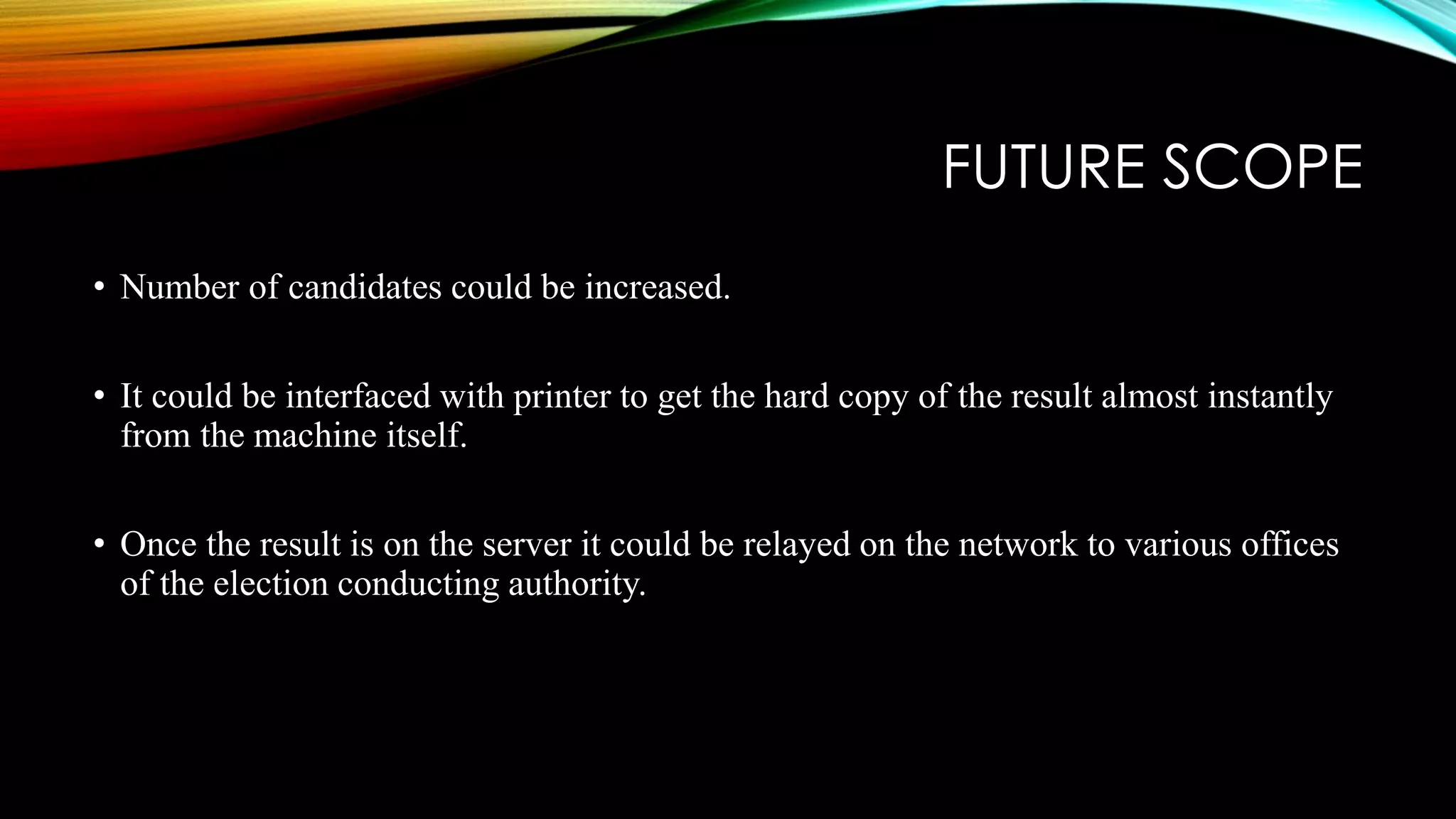 FUTURE SCOPE
• Number of candidates could be increased.
• It could be interfaced with printer to get the hard copy of the result almost instantly
from the machine itself.
• Once the result is on the server it could be relayed on the network to various offices
of the election conducting authority.
 