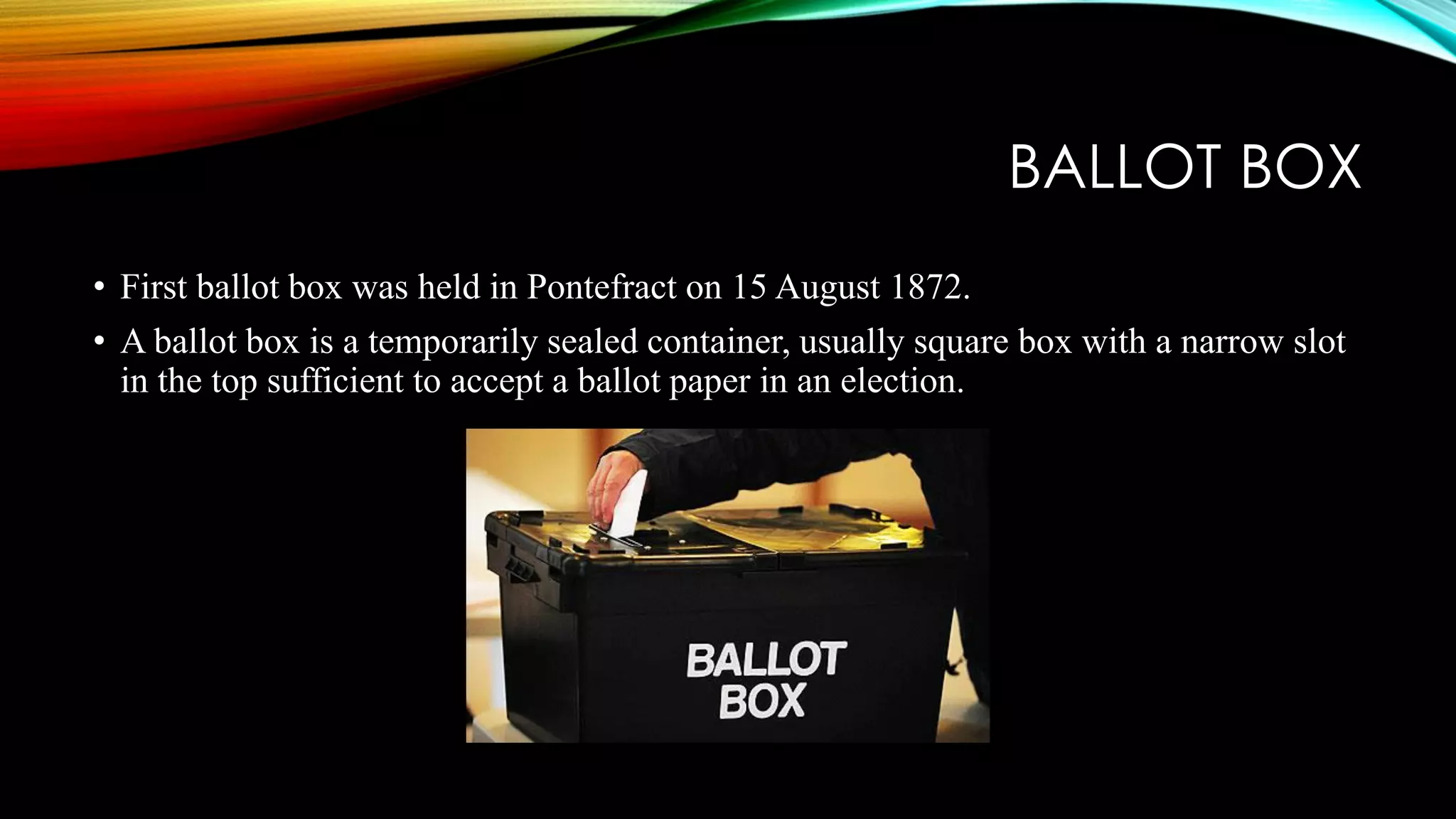 BALLOT BOX
• First ballot box was held in Pontefract on 15 August 1872.
• A ballot box is a temporarily sealed container, usually square box with a narrow slot
in the top sufficient to accept a ballot paper in an election.
 