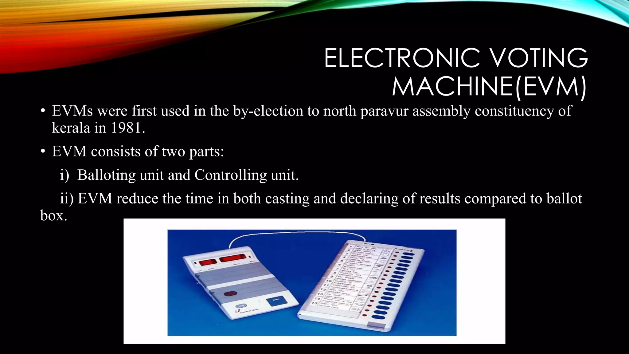 ELECTRONIC VOTING
MACHINE(EVM)
• EVMs were first used in the by-election to north paravur assembly constituency of
kerala in 1981.
• EVM consists of two parts:
i) Balloting unit and Controlling unit.
ii) EVM reduce the time in both casting and declaring of results compared to ballot
box.
 