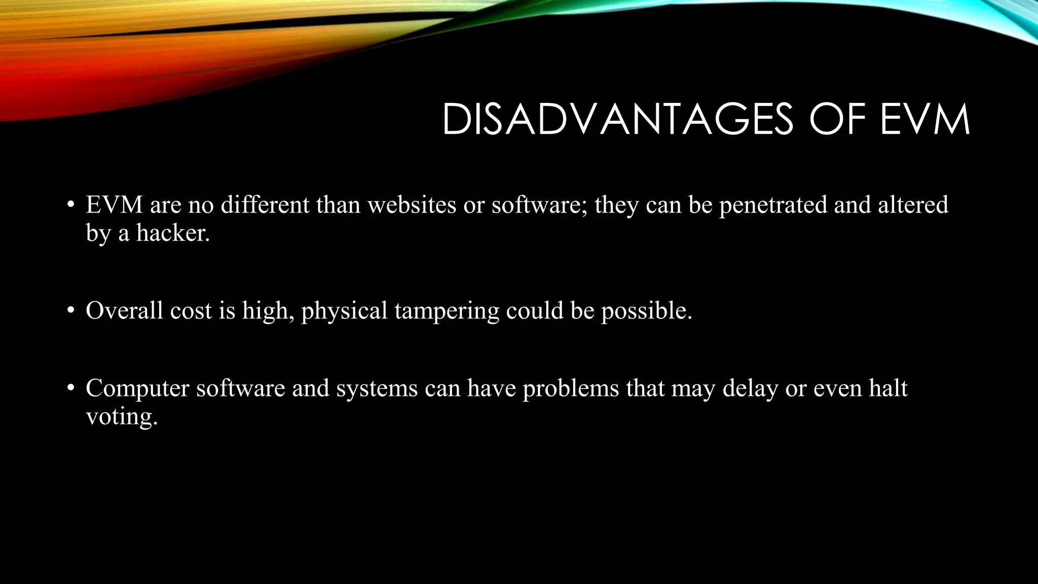 DISADVANTAGES OF EVM
• EVM are no different than websites or software; they can be penetrated and altered
by a hacker.
• Overall cost is high, physical tampering could be possible.
• Computer software and systems can have problems that may delay or even halt
voting.
 