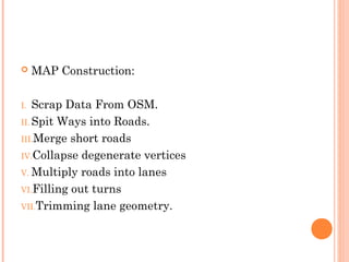  MAP Construction:
I. Scrap Data From OSM.
II. Spit Ways into Roads.
III.Merge short roads
IV.Collapse degenerate vertices
V. Multiply roads into lanes
VI.Filling out turns
VII.Trimming lane geometry.
 