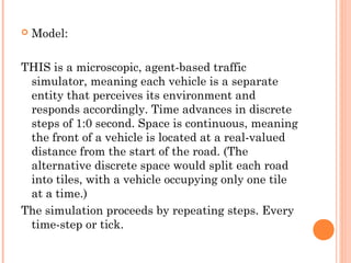  Model:
THIS is a microscopic, agent-based traffic
simulator, meaning each vehicle is a separate
entity that perceives its environment and
responds accordingly. Time advances in discrete
steps of 1:0 second. Space is continuous, meaning
the front of a vehicle is located at a real-valued
distance from the start of the road. (The
alternative discrete space would split each road
into tiles, with a vehicle occupying only one tile
at a time.)
The simulation proceeds by repeating steps. Every
time-step or tick.
 