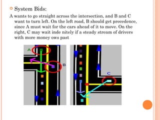  System Bids:
A wants to go straight across the intersection, and B and C
want to turn left. On the left road, B should get precedence,
since A must wait for the cars ahead of it to move. On the
right, C may wait inde nitely if a steady stream of drivers
with more money ows past
 