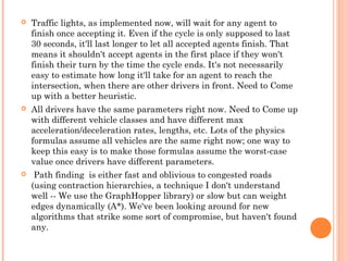  Traffic lights, as implemented now, will wait for any agent to
finish once accepting it. Even if the cycle is only supposed to last
30 seconds, it'll last longer to let all accepted agents finish. That
means it shouldn't accept agents in the first place if they won't
finish their turn by the time the cycle ends. It's not necessarily
easy to estimate how long it'll take for an agent to reach the
intersection, when there are other drivers in front. Need to Come
up with a better heuristic.
 All drivers have the same parameters right now. Need to Come up
with different vehicle classes and have different max
acceleration/deceleration rates, lengths, etc. Lots of the physics
formulas assume all vehicles are the same right now; one way to
keep this easy is to make those formulas assume the worst-case
value once drivers have different parameters.
 Path finding is either fast and oblivious to congested roads
(using contraction hierarchies, a technique I don't understand
well -- We use the GraphHopper library) or slow but can weight
edges dynamically (A*). We've been looking around for new
algorithms that strike some sort of compromise, but haven't found
any.
 