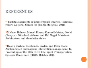 REFERENCES
 Faststats accidents or unintentional injuries. Technical
report, National Center for Health Statistics, 2012.
 
Michael Balmer, Marcel Rieser, Konrad Meister, David
Charypar, Nico-las Lefebvre, and Kai Nagel. Matsim-t:
Architecture and simulation times.
Dustin Carlino, Stephen D. Boyles, and Peter Stone.
Auction-based autonomous intersection management. In
Proceedings of the 16th IEEE Intelligent Transportation
Systems Conference (ITSC), October 2013.
 