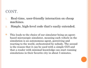 CONT.
1. Real-time, user-friendly interaction on cheap
machines.
2. Simple, high-level code that's easily extended.
 This leads to the choice of our simulator being an agent-
based microscopic simulator, meaning each vehicle in the
simulation is an autonomous agent, perceiving and
reacting to the world, orchestrated by nobody. The second
is the reason that it can be used with a simple GUI and
that a reader with minimal knowledge can start running
simulations in their favorite city in about 5 minutes.
 