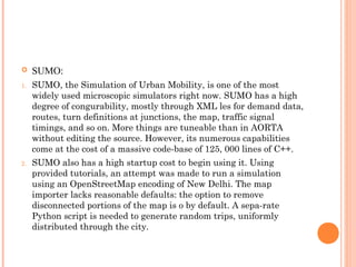  SUMO:
1. SUMO, the Simulation of Urban Mobility, is one of the most
widely used microscopic simulators right now. SUMO has a high
degree of congurability, mostly through XML les for demand data,
routes, turn definitions at junctions, the map, traffic signal
timings, and so on. More things are tuneable than in AORTA
without editing the source. However, its numerous capabilities
come at the cost of a massive code-base of 125, 000 lines of C++.
2. SUMO also has a high startup cost to begin using it. Using
provided tutorials, an attempt was made to run a simulation
using an OpenStreetMap encoding of New Delhi. The map
importer lacks reasonable defaults: the option to remove
disconnected portions of the map is o by default. A sepa-rate
Python script is needed to generate random trips, uniformly
distributed through the city.
 