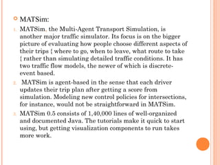  MATSim:
1. MATSim, the Multi-Agent Transport Simulation, is
another major traffic simulator. Its focus is on the bigger
picture of evaluating how people choose different aspects of
their trips { where to go, when to leave, what route to take
{ rather than simulating detailed traffic conditions. It has
two traffic flow models, the newer of which is discrete-
event based.
2. MATSim is agent-based in the sense that each driver
updates their trip plan after getting a score from
simulation. Modeling new control policies for intersections,
for instance, would not be straightforward in MATSim.
3. MATSim 0.5 consists of 1,40,000 lines of well-organized
and documented Java. The tutorials make it quick to start
using, but getting visualization components to run takes
more work.
 