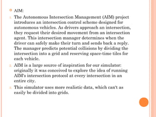  AIM:
1. The Autonomous Intersection Management (AIM) project
introduces an intersection control scheme designed for
autonomous vehicles. As drivers approach an intersection,
they request their desired movement from an intersection
agent. This intersection manager determines when the
driver can safely make their turn and sends back a reply.
The manager predicts potential collisions by dividing the
intersection into a grid and reserving space-time tiles for
each vehicle.
2. AIM is a large source of inspiration for our simulator:
originally it was conceived to explore the idea of running
AIM's intersection protocol at every intersection in an
entire city.
3. This simulator uses more realistic data, which can't as
easily be divided into grids.
 