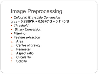 Image Preprocessing
 Colour to Grayscale Conversion
gray = 0.2989*R + 0.5870*G + 0.1140*B
 Threshold
 Binary Conversion
 Filtering
 Feature extraction
a. Area
b. Centre of gravity
c. Perimeter
d. Aspect ratio
e. Circularity
f. Solidity
 