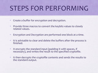 STEPS FOR PERFORMING
• Create a buffer for encryption and decryption.
• Provide three macros to convert the keybits values to closely
related values.
• Encryption and Decryption are performed one block at a time.
• It is advisable to clear and delete the buffers after the process is
finished.
• It encrypts the standard input (padding it with spaces, if
necessary), and writes the result to the specified cryptofile.
• It then decrypts the cryptofile contents and sends the results to
the standard output.
 