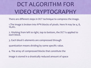 DCT ALGORITHM FOR
VIDEO CRYPTOGRAPHY
There are different steps in DCT technique to compress the image.
1.The image is broken into N*N blocks of pixels. Here N may be 4, 8,
16,etc.
2. Working from left to right, top to bottom, the DCT is applied to
each block.
3. Each block’s elements are compressed through
quantization means dividing by some specific value.
4. The array of compressed blocks that constitute the
image is stored in a drastically reduced amount of space
 