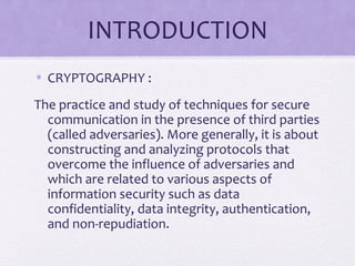 INTRODUCTION
• CRYPTOGRAPHY :
The practice and study of techniques for secure
communication in the presence of third parties
(called adversaries). More generally, it is about
constructing and analyzing protocols that
overcome the influence of adversaries and
which are related to various aspects of
information security such as data
confidentiality, data integrity, authentication,
and non-repudiation.
 
